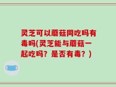 灵芝可以蘑菇同吃吗有毒吗(灵芝能与蘑菇一起吃吗？是否有毒？)