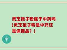灵芝孢子粉属于中药吗(灵芝孢子粉是中药还是保健品？)