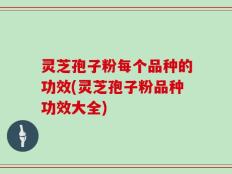 灵芝孢子粉每个品种的功效(灵芝孢子粉品种功效大全)