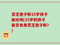 灵芝孢子粉15岁孩子能吃吗(15岁的孩子能否食用灵芝孢子粉？)