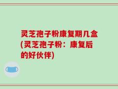 灵芝孢子粉康复期几盒(灵芝孢子粉：康复后的好伙伴)