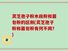 灵芝孢子粉木段粉和菌包粉的区别(灵芝孢子粉和菌包粉有何不同？)