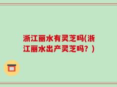 浙江丽水有灵芝吗(浙江丽水出产灵芝吗？)