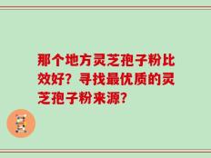 那个地方灵芝孢子粉比效好？寻找最优质的灵芝孢子粉来源？