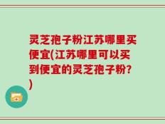 灵芝孢子粉江苏哪里买便宜(江苏哪里可以买到便宜的灵芝孢子粉？)