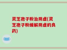 灵芝孢子粉治阴虚(灵芝孢子粉缓解阴虚的良药)
