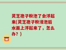 灵芝孢子粉泡了会浮起来(灵芝孢子粉浸泡后水面上浮起来了，怎么办？)