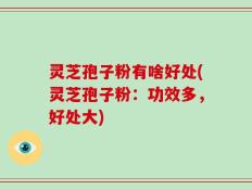 灵芝孢子粉有啥好处(灵芝孢子粉：功效多，好处大)