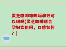灵芝咖啡难喝吗孕妇可以喝吗(灵芝咖啡适合孕妇饮用吗，口感如何？)