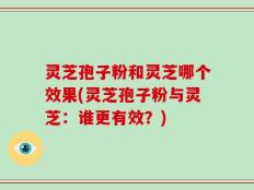 灵芝孢子粉和灵芝哪个效果(灵芝孢子粉与灵芝：谁更有效？)