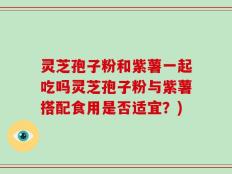 灵芝孢子粉和紫薯一起吃吗灵芝孢子粉与紫薯搭配食用是否适宜？)
