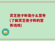 灵芝孢子粉是什么营养(了解灵芝孢子粉的营养功效)