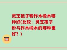 灵芝孢子粉柞木椴木哪种好(比较：灵芝孢子粉与柞木椴木的哪种更好？)