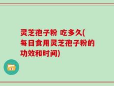 灵芝孢子粉 吃多久(每日食用灵芝孢子粉的功效和时间)