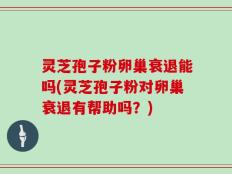 灵芝孢子粉卵巢衰退能吗(灵芝孢子粉对卵巢衰退有帮助吗？)
