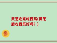 灵芝吃完吃西瓜(灵芝后吃西瓜好吗？)
