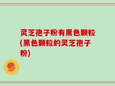 灵芝孢子粉有黑色颗粒(黑色颗粒的灵芝孢子粉)