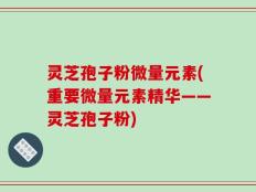 灵芝孢子粉微量元素(重要微量元素精华——灵芝孢子粉)