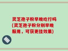 灵芝孢子粉早晚吃行吗(灵芝孢子粉分别早晚服用，可获更佳效果)
