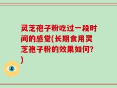 灵芝孢子粉吃过一段时间的感觉(长期食用灵芝孢子粉的效果如何？)