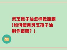 灵芝孢子油怎样做面膜(如何使用灵芝孢子油制作面膜？)