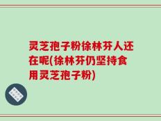 灵芝孢子粉徐林芬人还在呢(徐林芬仍坚持食用灵芝孢子粉)