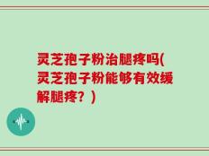 灵芝孢子粉治腿疼吗(灵芝孢子粉能够有效缓解腿疼？)