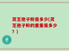 灵芝孢子粉是多少(灵芝孢子粉的重量是多少？)