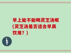 早上能不能喝灵芝汤呢(灵芝汤是否适合早晨饮用？)