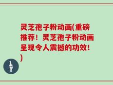 灵芝孢子粉动画(重磅推荐！灵芝孢子粉动画呈现令人震撼的功效！)