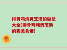 排骨鸡炖灵芝汤的做法大全(排骨鸡炖灵芝汤的完美食谱)