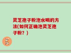 灵芝孢子粉泡水喝的方法(如何正确泡灵芝孢子粉？)