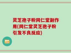 灵芝孢子粉同仁堂副作用(同仁堂灵芝孢子粉引发不良反应)