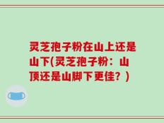 灵芝孢子粉在山上还是山下(灵芝孢子粉：山顶还是山脚下更佳？)