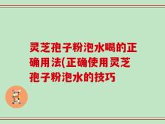 灵芝孢子粉泡水喝的正确用法(正确使用灵芝孢子粉泡水的技巧