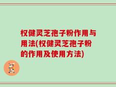权健灵芝孢子粉作用与用法(权健灵芝孢子粉的作用及使用方法)