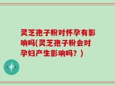 灵芝孢子粉对怀孕有影响吗(灵芝孢子粉会对孕妇产生影响吗？)