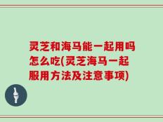 灵芝和海马能一起用吗怎么吃(灵芝海马一起服用方法及注意事项)
