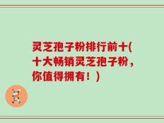 灵芝孢子粉排行前十(十大畅销灵芝孢子粉，你值得拥有！)