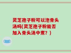 灵芝孢子粉可以泡骨头汤吗(灵芝孢子粉能否加入骨头汤中煮？)