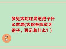 梦见大蛇吃灵芝孢子什么意思(大蛇吞噬灵芝孢子，预示着什么？)