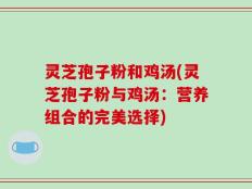 灵芝孢子粉和鸡汤(灵芝孢子粉与鸡汤：营养组合的完美选择)