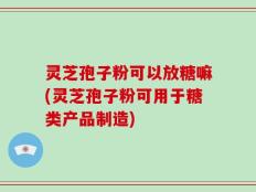 灵芝孢子粉可以放糖嘛(灵芝孢子粉可用于糖类产品制造)