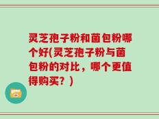 灵芝孢子粉和菌包粉哪个好(灵芝孢子粉与菌包粉的对比，哪个更值得购买？)