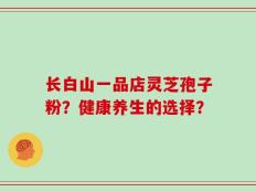 长白山一品店灵芝孢子粉？健康养生的选择？