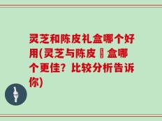 灵芝和陈皮礼盒哪个好用(灵芝与陈皮禮盒哪个更佳？比较分析告诉你)