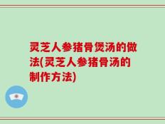 灵芝人参猪骨煲汤的做法(灵芝人参猪骨汤的制作方法)