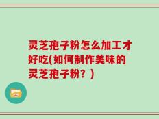 灵芝孢子粉怎么加工才好吃(如何制作美味的灵芝孢子粉？)