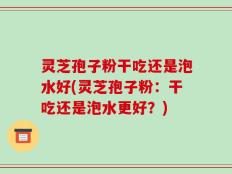 灵芝孢子粉干吃还是泡水好(灵芝孢子粉：干吃还是泡水更好？)