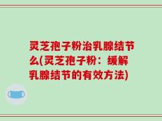 灵芝孢子粉治乳腺结节么(灵芝孢子粉：缓解乳腺结节的有效方法)
